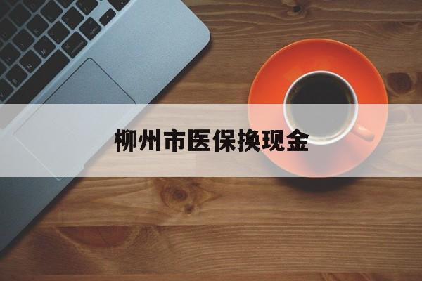 怒江最新柳州市医保换现金方法分析(最方便真实的怒江柳州医保取现方法)