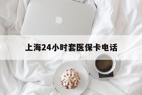 怒江最新上海24小时套医保卡电话方法分析(最方便真实的怒江上海24小时套医保卡电话是多少方法)