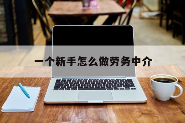 怒江最新一个新手怎么做劳务中介方法分析(最方便真实的怒江一个新手怎么做劳务中介工作方法)