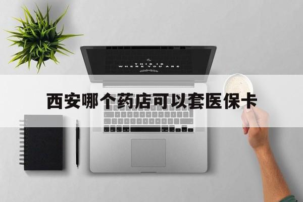 怒江最新西安哪个药店可以套医保卡方法分析(最方便真实的怒江西安市药店买药方法)