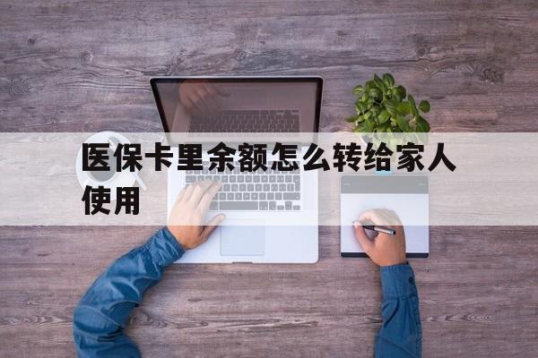 怒江最新医保卡里余额怎么转给家人使用方法分析(最方便真实的怒江医保卡余额如何转移给亲属方法)
